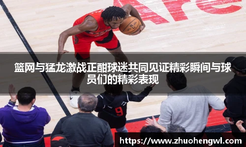 篮网与猛龙激战正酣球迷共同见证精彩瞬间与球员们的精彩表现